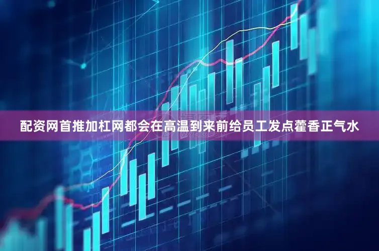 配资网首推加杠网都会在高温到来前给员工发点藿香正气水