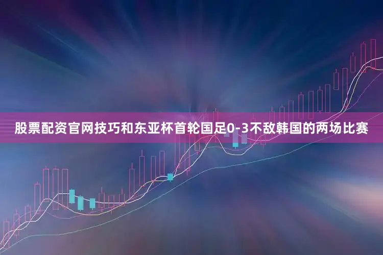 股票配资官网技巧和东亚杯首轮国足0-3不敌韩国的两场比赛