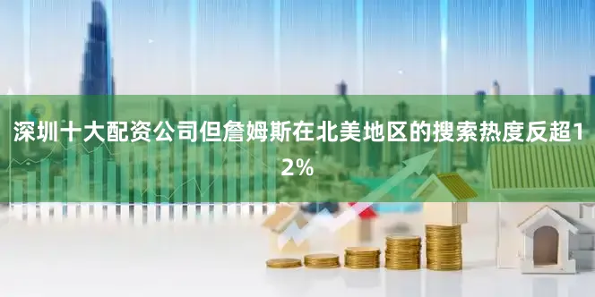 深圳十大配资公司但詹姆斯在北美地区的搜索热度反超12%