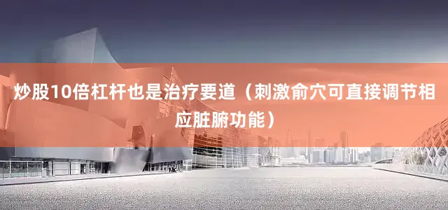 炒股10倍杠杆也是治疗要道（刺激俞穴可直接调节相应脏腑功能）