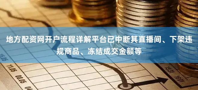 地方配资网开户流程详解平台已中断其直播间、下架违规商品、冻结成交金额等