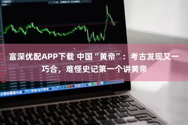 富深优配APP下载 中国“黄帝”：考古发现又一巧合，难怪史记第一个讲黄帝