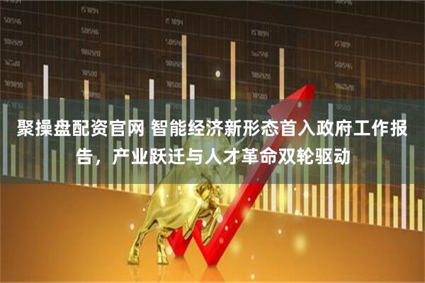 聚操盘配资官网 智能经济新形态首入政府工作报告,产业跃迁与人才革命双轮驱动