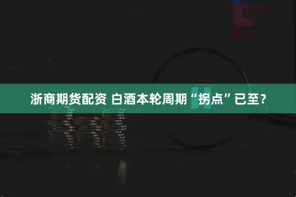 浙商期货配资 白酒本轮周期“拐点”已至?