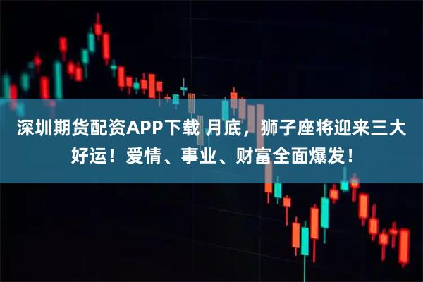 深圳期货配资APP下载 月底，狮子座将迎来三大好运！爱情、事业、财富全面爆发！