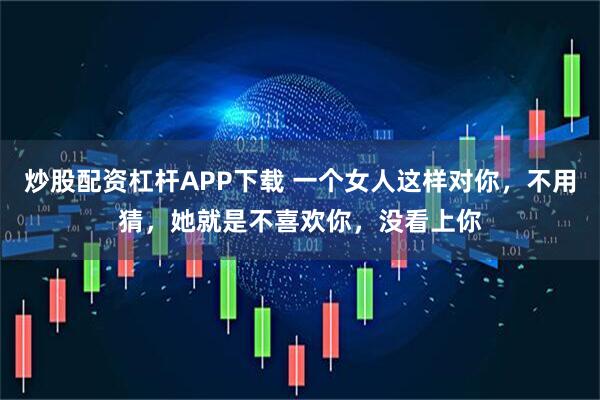 炒股配资杠杆APP下载 一个女人这样对你，不用猜，她就是不喜欢你，没看上你