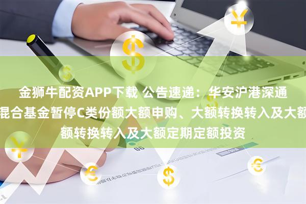 金狮牛配资APP下载 公告速递：华安沪港深通精选灵活配置混合基金暂停C类份额大额申购、大额转换转入及大额定期定额投资