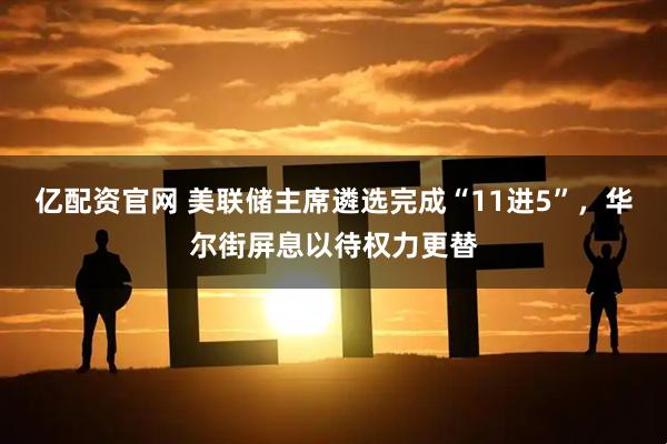 亿配资官网 美联储主席遴选完成“11进5”，华尔街屏息以待权力更替