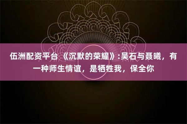 伍洲配资平台 《沉默的荣耀》:吴石与聂曦，有一种师生情谊，是牺牲我，保全你