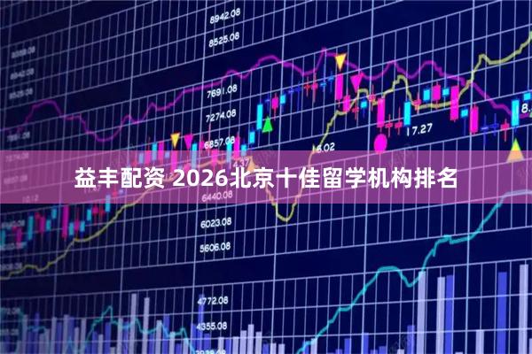 益丰配资 2026北京十佳留学机构排名