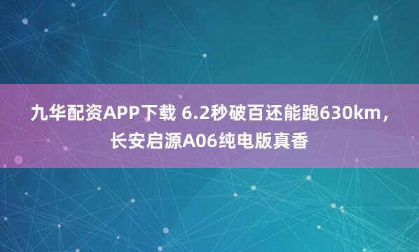 九华配资APP下载 6.2秒破百还能跑630km，长安启源A06纯电版真香