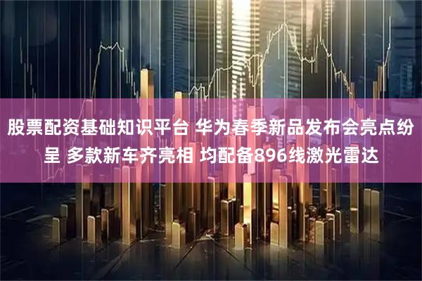 股票配资基础知识平台 华为春季新品发布会亮点纷呈 多款新车齐亮相 均配备896线激光雷达