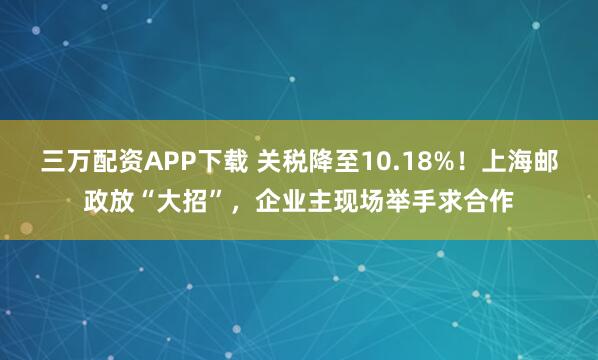 三万配资APP下载 关税降至10.18%！上海邮政放“大招”，企业主现场举手求合作