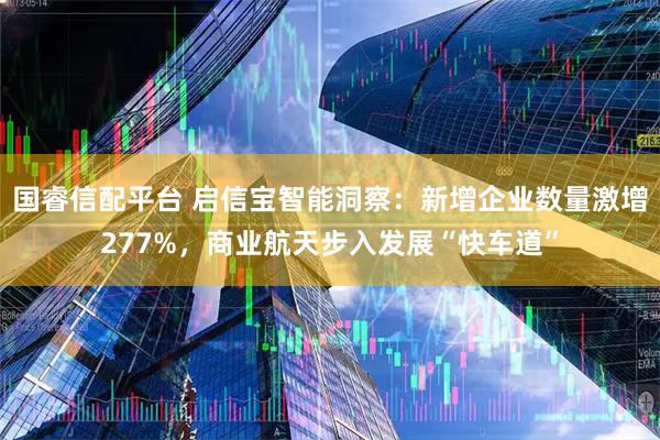 国睿信配平台 启信宝智能洞察:新增企业数量激增277%,商业航天步入发展“快车道”