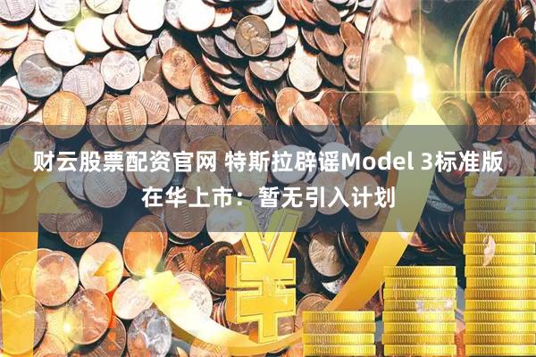 财云股票配资官网 特斯拉辟谣Model 3标准版在华上市：暂无引入计划