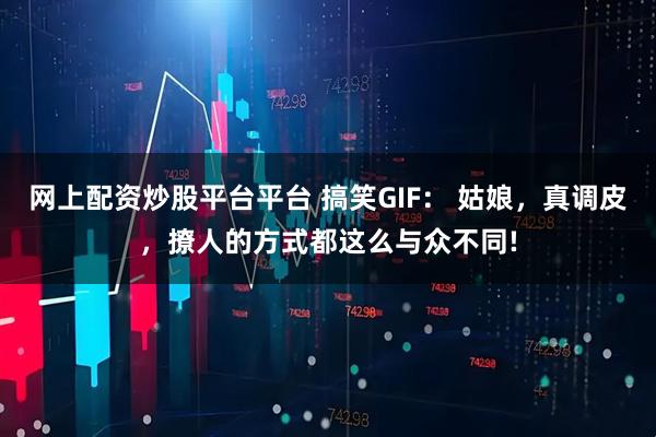 网上配资炒股平台平台 搞笑GIF： 姑娘，真调皮，撩人的方式都这么与众不同!