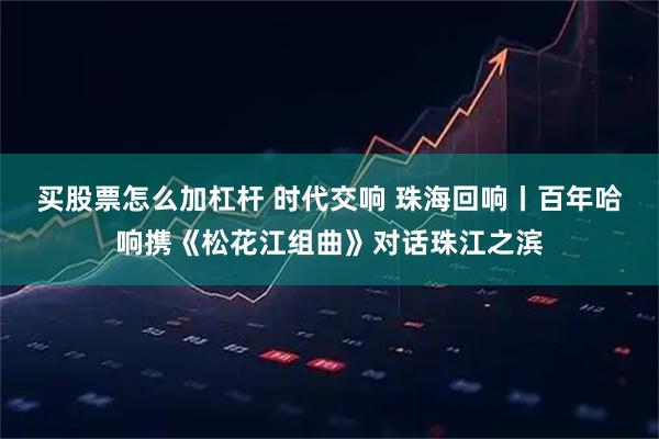 买股票怎么加杠杆 时代交响 珠海回响丨百年哈响携《松花江组曲》对话珠江之滨