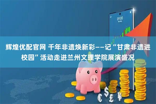 辉煌优配官网 千年非遗焕新彩——记“甘肃非遗进校园”活动走进兰州文理学院展演盛况