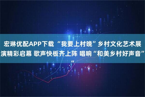 宏琳优配APP下载 “我要上村晚”乡村文化艺术展演精彩启幕 歌声快板齐上阵 唱响“和美乡村好声音”