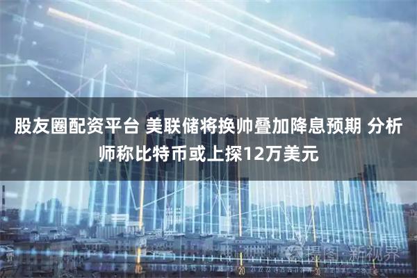 股友圈配资平台 美联储将换帅叠加降息预期 分析师称比特币或上探12万美元