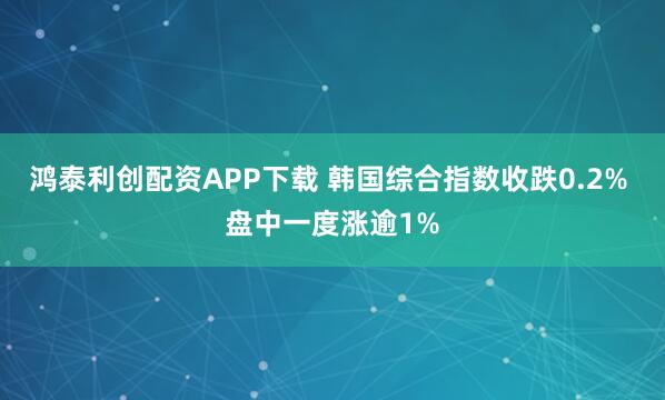 鸿泰利创配资APP下载 韩国综合指数收跌0.2% 盘中一度涨逾1%