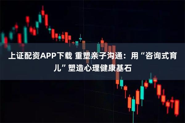 上证配资APP下载 重塑亲子沟通：用“咨询式育儿”塑造心理健康基石