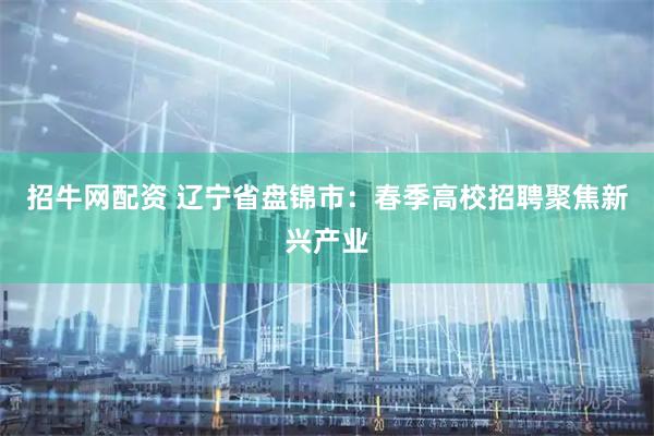 招牛网配资 辽宁省盘锦市：春季高校招聘聚焦新兴产业