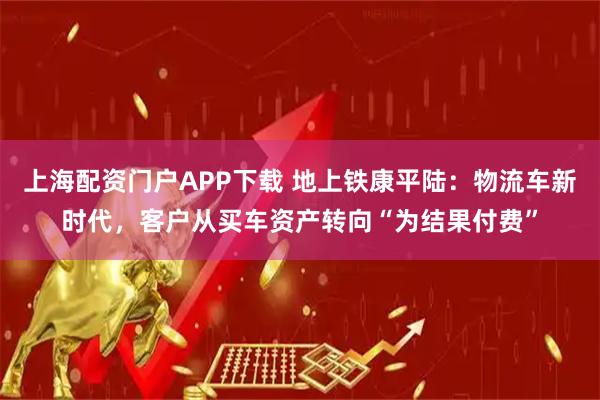 上海配资门户APP下载 地上铁康平陆：物流车新时代，客户从买车资产转向“为结果付费”