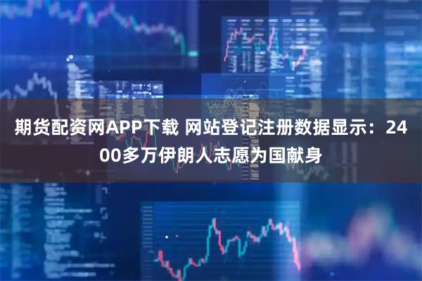 期货配资网APP下载 网站登记注册数据显示：2400多万伊朗人志愿为国献身