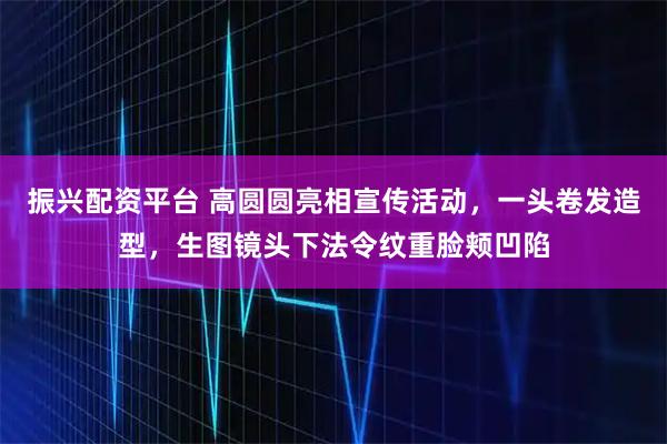 振兴配资平台 高圆圆亮相宣传活动，一头卷发造型，生图镜头下法令纹重脸颊凹陷