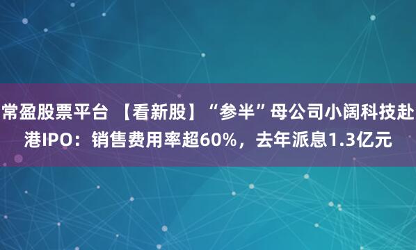 常盈股票平台 【看新股】“参半”母公司小阔科技赴港IPO：销售费用率超60%，去年派息1.3亿元