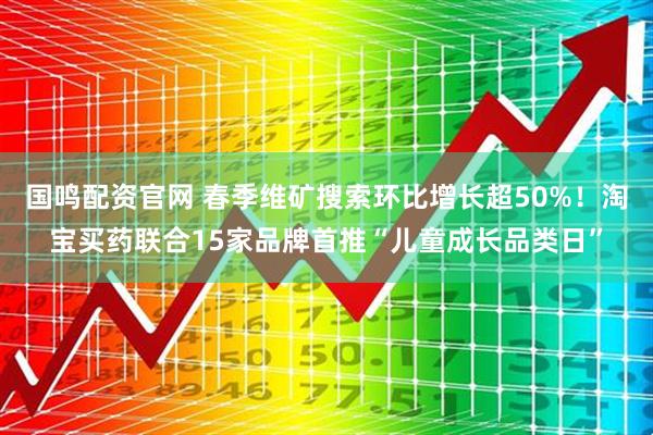 国鸣配资官网 春季维矿搜索环比增长超50%！淘宝买药联合15家品牌首推“儿童成长品类日”