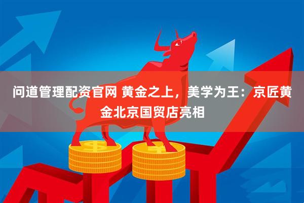 问道管理配资官网 黄金之上，美学为王：京匠黄金北京国贸店亮相