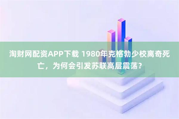 淘财网配资APP下载 1980年克格勃少校离奇死亡，为何会引发苏联高层震荡？