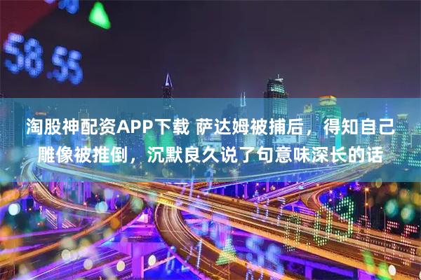 淘股神配资APP下载 萨达姆被捕后，得知自己雕像被推倒，沉默良久说了句意味深长的话