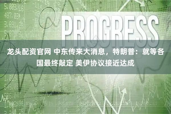 龙头配资官网 中东传来大消息，特朗普：就等各国最终敲定 美伊协议接近达成