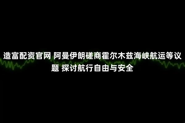 造富配资官网 阿曼伊朗磋商霍尔木兹海峡航运等议题 探讨航行自由与安全