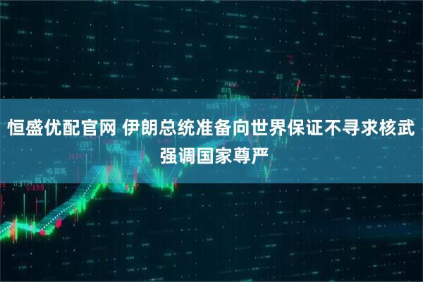 恒盛优配官网 伊朗总统准备向世界保证不寻求核武 强调国家尊严