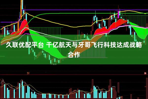 久联优配平台 千亿航天与牙哥飞行科技达成战略合作