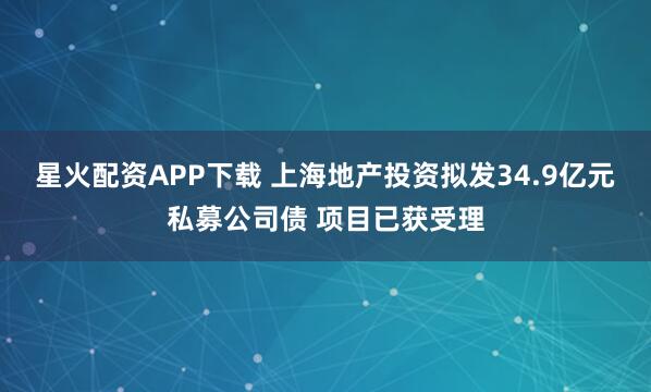 星火配资APP下载 上海地产投资拟发34.9亿元私募公司债 项目已获受理