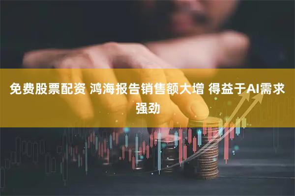 免费股票配资 鸿海报告销售额大增 得益于AI需求强劲