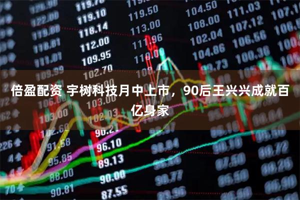 倍盈配资 宇树科技月中上市，90后王兴兴成就百亿身家