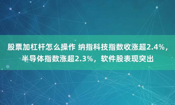 股票加杠杆怎么操作 纳指科技指数收涨超2.4%，半导体指数涨超2.3%，软件股表现突出