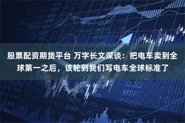 股票配资期货平台 万字长文深谈：把电车卖到全球第一之后，该轮到我们写电车全球标准了
