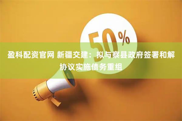 盈科配资官网 新疆交建：拟与察县政府签署和解协议实施债务重组