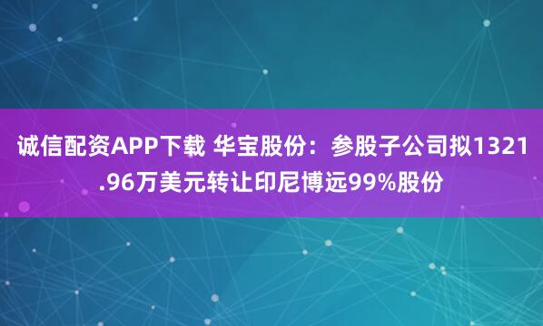 诚信配资APP下载 华宝股份：参股子公司拟1321.96万美元转让印尼博远99%股份