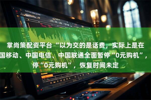 掌尚策配资平台 “以为交的是话费，实际上是在还贷款”，中国移动、中国电信、中国联通全面暂停“0元购机”，恢复时间未定
